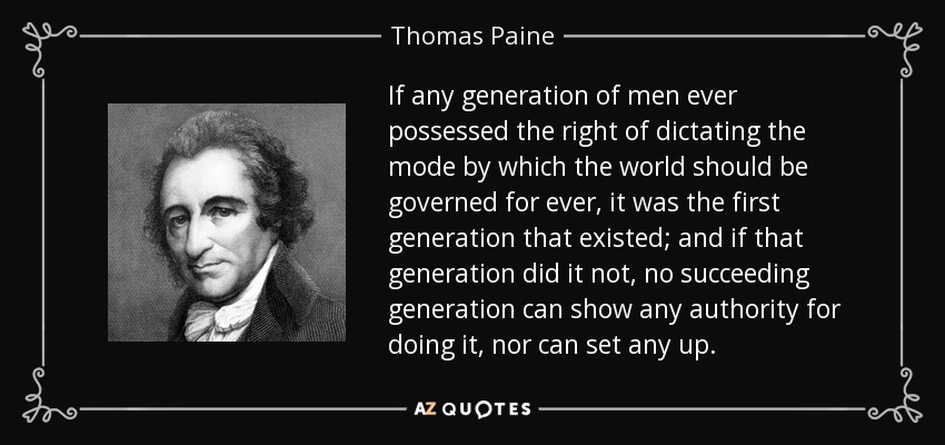 If any generation of men ever possessed the right of dictating the mode by which the world should be governed for ever, it was the first generation that existed; and if that generation did it not, no succeeding generation can show any authority for doing it, nor can set any up. - Thomas Paine