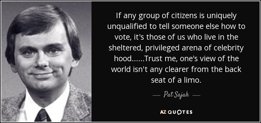 If any group of citizens is uniquely unqualified to tell someone else how to vote, it's those of us who live in the sheltered, privileged arena of celebrity hood......Trust me, one's view of the world isn't any clearer from the back seat of a limo. - Pat Sajak