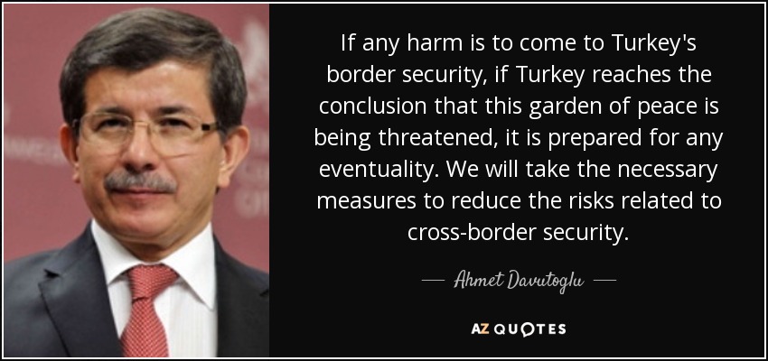 If any harm is to come to Turkey's border security, if Turkey reaches the conclusion that this garden of peace is being threatened, it is prepared for any eventuality. We will take the necessary measures to reduce the risks related to cross-border security. - Ahmet Davutoglu