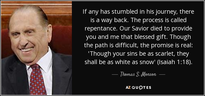 If any has stumbled in his journey, there is a way back. The process is called repentance. Our Savior died to provide you and me that blessed gift. Though the path is difficult, the promise is real: 'Though your sins be as scarlet, they shall be as white as snow' (Isaiah 1:18). - Thomas S. Monson