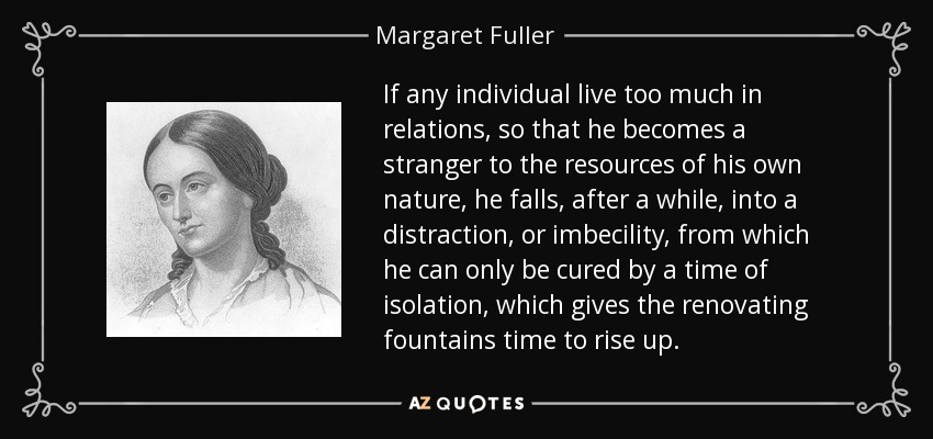 If any individual live too much in relations, so that he becomes a stranger to the resources of his own nature, he falls, after a while, into a distraction, or imbecility, from which he can only be cured by a time of isolation, which gives the renovating fountains time to rise up. - Margaret Fuller