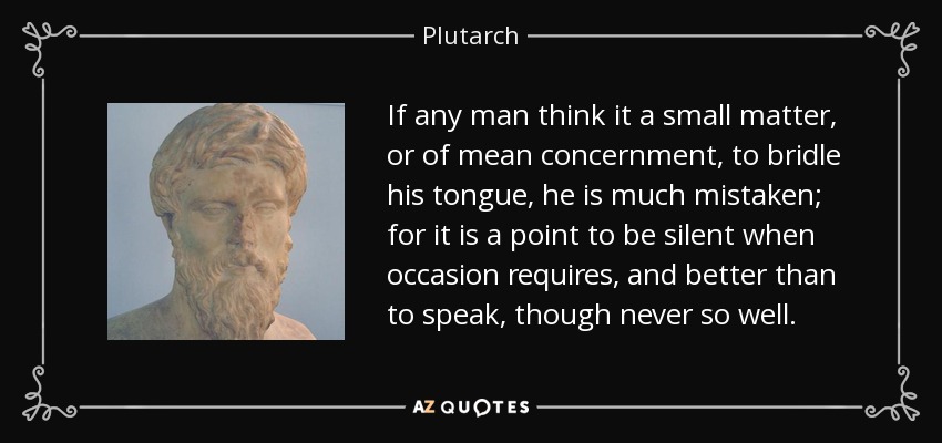 If any man think it a small matter, or of mean concernment, to bridle his tongue, he is much mistaken; for it is a point to be silent when occasion requires, and better than to speak, though never so well. - Plutarch