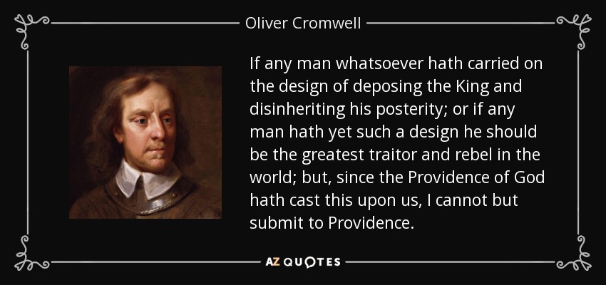If any man whatsoever hath carried on the design of deposing the King and disinheriting his posterity; or if any man hath yet such a design he should be the greatest traitor and rebel in the world; but, since the Providence of God hath cast this upon us, I cannot but submit to Providence. - Oliver Cromwell