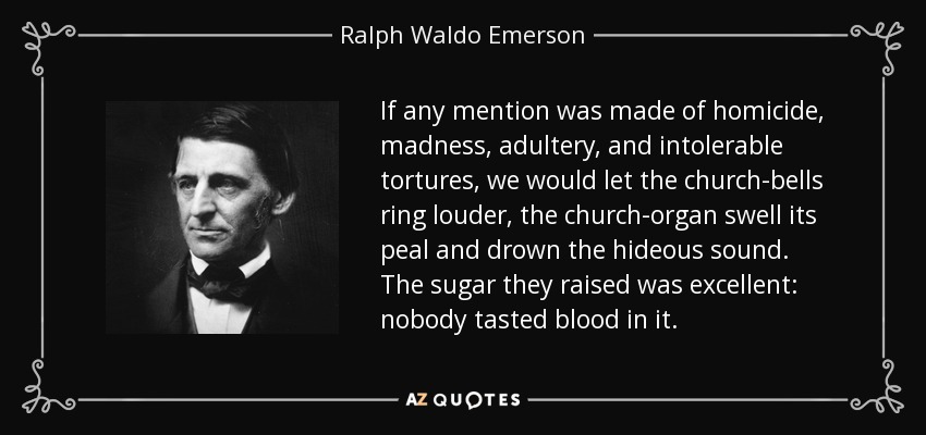 If any mention was made of homicide, madness, adultery, and intolerable tortures, we would let the church-bells ring louder, the church-organ swell its peal and drown the hideous sound. The sugar they raised was excellent: nobody tasted blood in it. - Ralph Waldo Emerson