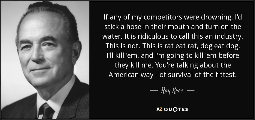 If any of my competitors were drowning, I'd stick a hose in their mouth and turn on the water. It is ridiculous to call this an industry. This is not. This is rat eat rat, dog eat dog. I'll kill 'em, and I'm going to kill 'em before they kill me. You're talking about the American way - of survival of the fittest. - Ray Kroc