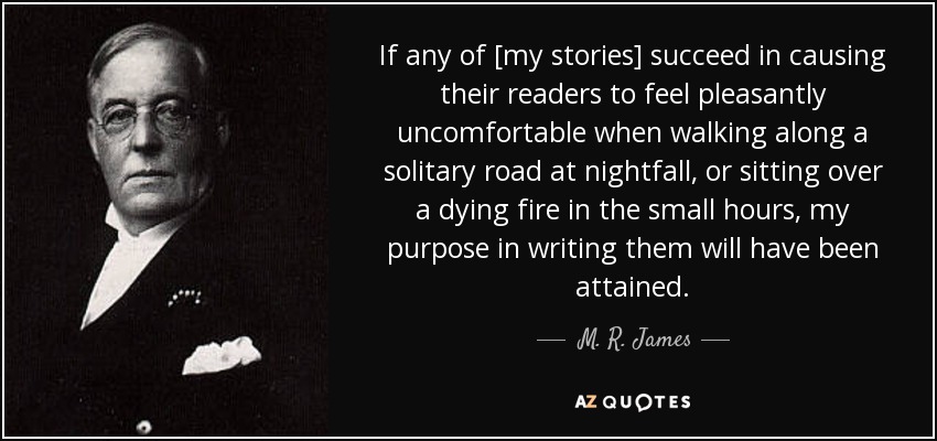 If any of [my stories] succeed in causing their readers to feel pleasantly uncomfortable when walking along a solitary road at nightfall, or sitting over a dying fire in the small hours, my purpose in writing them will have been attained. - M. R. James