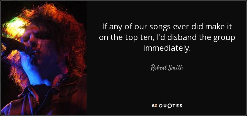 If any of our songs ever did make it on the top ten, I'd disband the group immediately. - Robert Smith