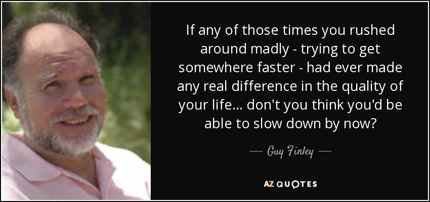 If any of those times you rushed around madly - trying to get somewhere faster - had ever made any real difference in the quality of your life... don't you think you'd be able to slow down by now? - Guy Finley