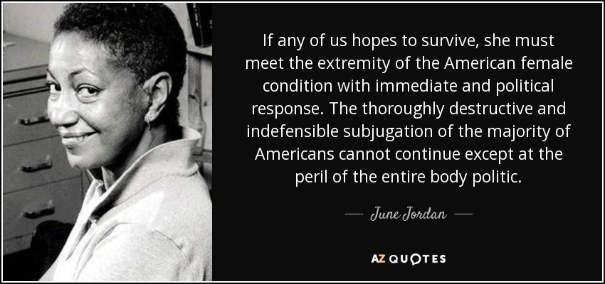 If any of us hopes to survive, she must meet the extremity of the American female condition with immediate and political response. The thoroughly destructive and indefensible subjugation of the majority of Americans cannot continue except at the peril of the entire body politic. - June Jordan