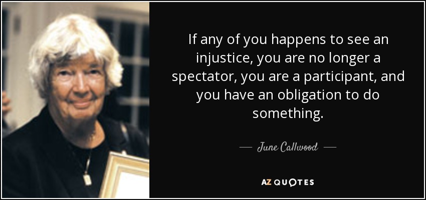 If any of you happens to see an injustice, you are no longer a spectator, you are a participant, and you have an obligation to do something. - June Callwood