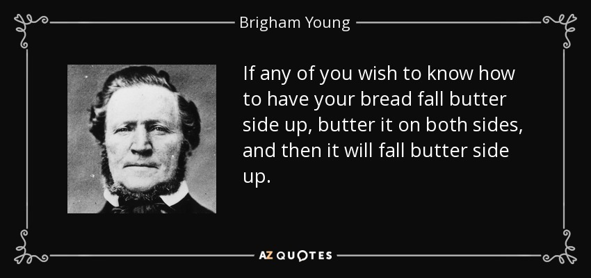 If any of you wish to know how to have your bread fall butter side up, butter it on both sides, and then it will fall butter side up. - Brigham Young