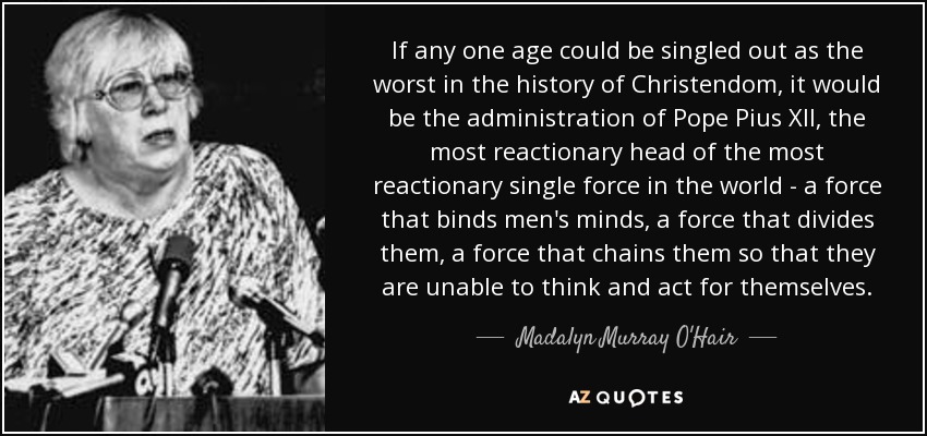 If any one age could be singled out as the worst in the history of Christendom, it would be the administration of Pope Pius XII, the most reactionary head of the most reactionary single force in the world - a force that binds men's minds, a force that divides them, a force that chains them so that they are unable to think and act for themselves. - Madalyn Murray O'Hair