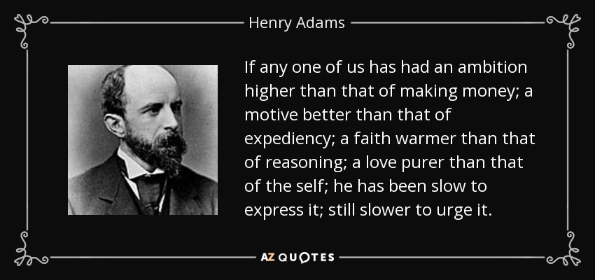 If any one of us has had an ambition higher than that of making money; a motive better than that of expediency; a faith warmer than that of reasoning; a love purer than that of the self; he has been slow to express it; still slower to urge it. - Henry Adams