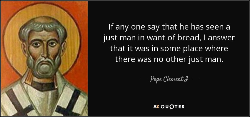 If any one say that he has seen a just man in want of bread, I answer that it was in some place where there was no other just man. - Pope Clement I