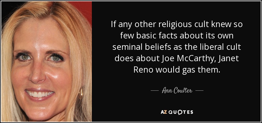 If any other religious cult knew so few basic facts about its own seminal beliefs as the liberal cult does about Joe McCarthy, Janet Reno would gas them. - Ann Coulter