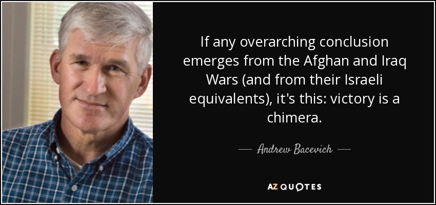 If any overarching conclusion emerges from the Afghan and Iraq Wars (and from their Israeli equivalents), it's this: victory is a chimera. - Andrew Bacevich