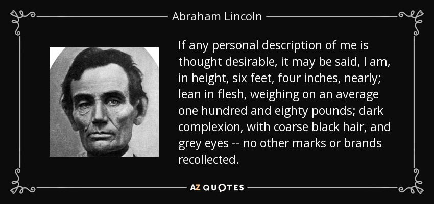 If any personal description of me is thought desirable, it may be said, I am, in height, six feet, four inches, nearly; lean in flesh, weighing on an average one hundred and eighty pounds; dark complexion, with coarse black hair, and grey eyes -- no other marks or brands recollected. - Abraham Lincoln