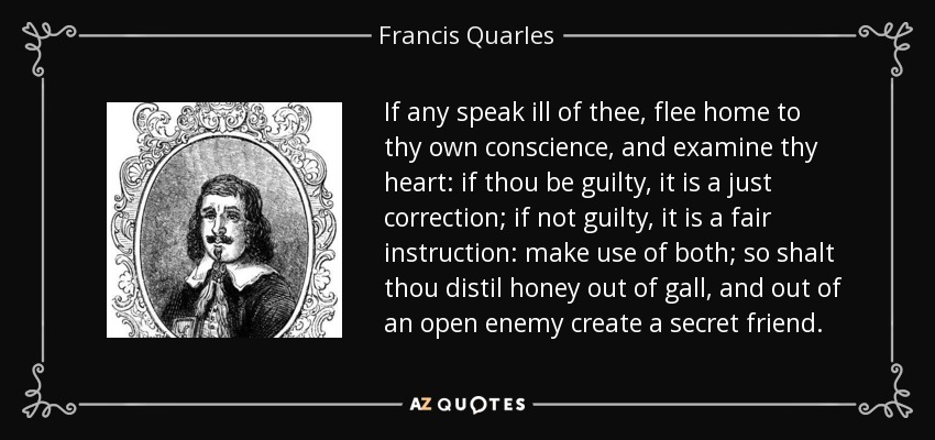 If any speak ill of thee, flee home to thy own conscience, and examine thy heart: if thou be guilty, it is a just correction; if not guilty, it is a fair instruction: make use of both; so shalt thou distil honey out of gall, and out of an open enemy create a secret friend. - Francis Quarles