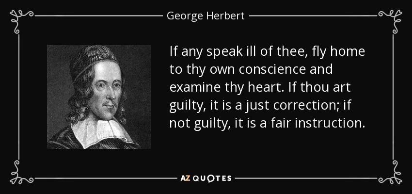 If any speak ill of thee, fly home to thy own conscience and examine thy heart. If thou art guilty, it is a just correction; if not guilty, it is a fair instruction. - George Herbert