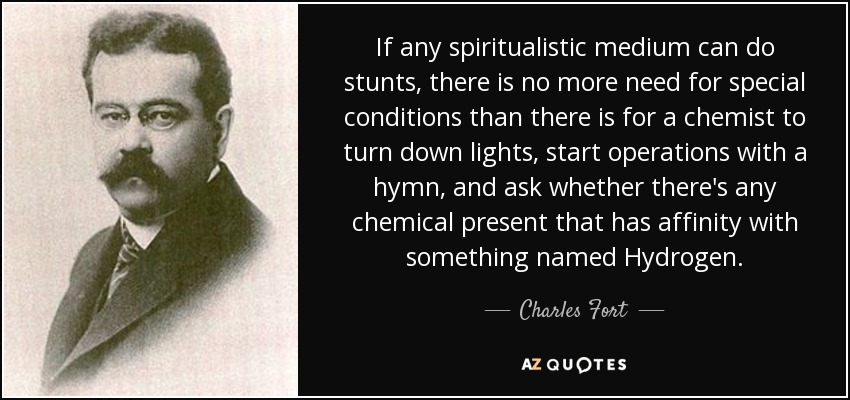 If any spiritualistic medium can do stunts, there is no more need for special conditions than there is for a chemist to turn down lights, start operations with a hymn, and ask whether there's any chemical present that has affinity with something named Hydrogen. - Charles Fort