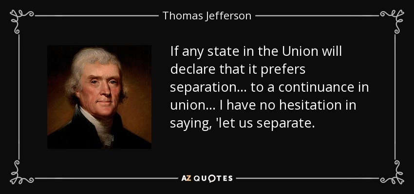 If any state in the Union will declare that it prefers separation... to a continuance in union... I have no hesitation in saying, 'let us separate. - Thomas Jefferson