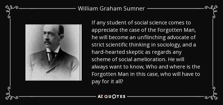 If any student of social science comes to appreciate the case of the Forgotten Man, he will become an unflinching advocate of strict scientific thinking in sociology, and a hard-hearted skeptic as regards any scheme of social amelioration. He will always want to know, Who and where is the Forgotten Man in this case, who will have to pay for it all? - William Graham Sumner