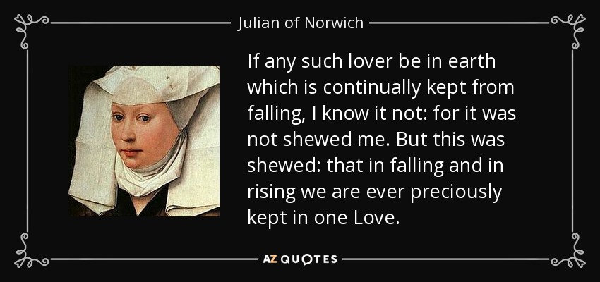 If any such lover be in earth which is continually kept from falling, I know it not: for it was not shewed me. But this was shewed: that in falling and in rising we are ever preciously kept in one Love. - Julian of Norwich