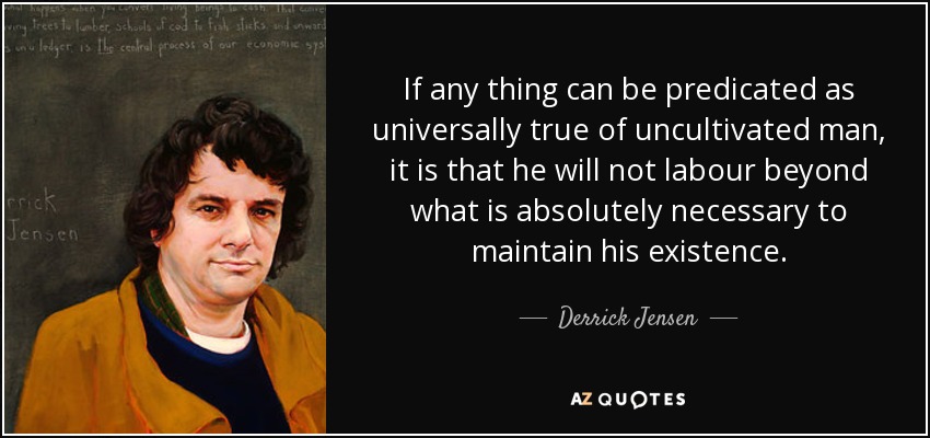 If any thing can be predicated as universally true of uncultivated man, it is that he will not labour beyond what is absolutely necessary to maintain his existence. - Derrick Jensen