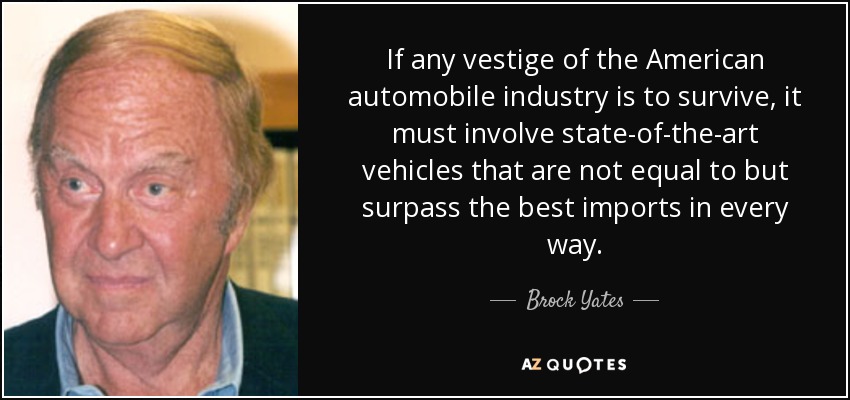 If any vestige of the American automobile industry is to survive, it must involve state-of-the-art vehicles that are not equal to but surpass the best imports in every way. - Brock Yates