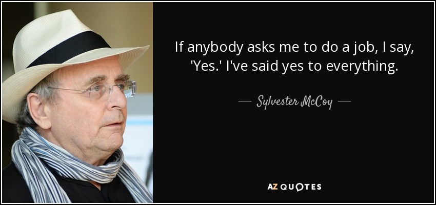 If anybody asks me to do a job, I say, 'Yes.' I've said yes to everything. - Sylvester McCoy
