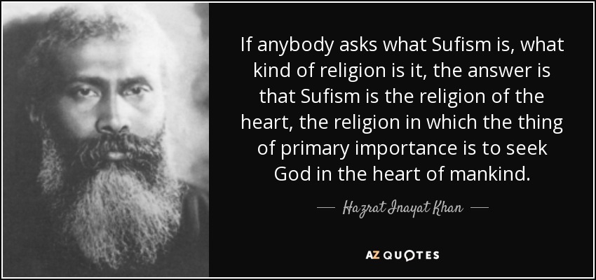 If anybody asks what Sufism is, what kind of religion is it, the answer is that Sufism is the religion of the heart, the religion in which the thing of primary importance is to seek God in the heart of mankind. - Hazrat Inayat Khan