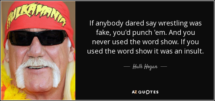 If anybody dared say wrestling was fake, you'd punch 'em. And you never used the word show. If you used the word show it was an insult. - Hulk Hogan