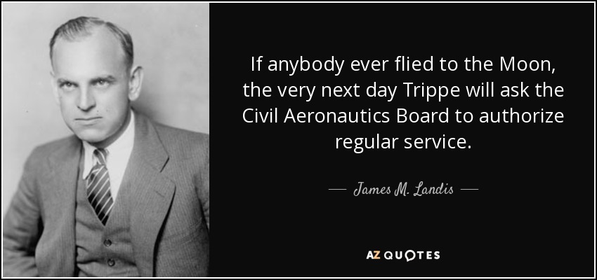 If anybody ever flied to the Moon, the very next day Trippe will ask the Civil Aeronautics Board to authorize regular service. - James M. Landis