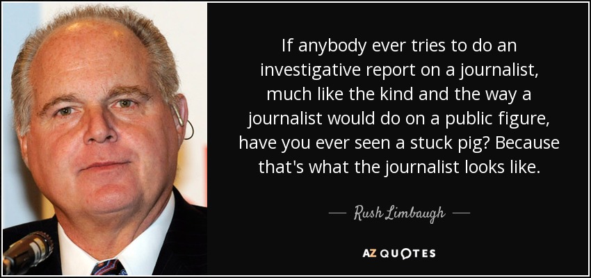 If anybody ever tries to do an investigative report on a journalist, much like the kind and the way a journalist would do on a public figure, have you ever seen a stuck pig? Because that's what the journalist looks like. - Rush Limbaugh
