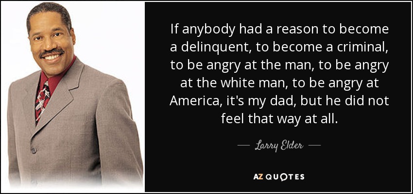 If anybody had a reason to become a delinquent, to become a criminal, to be angry at the man, to be angry at the white man, to be angry at America, it's my dad, but he did not feel that way at all. - Larry Elder