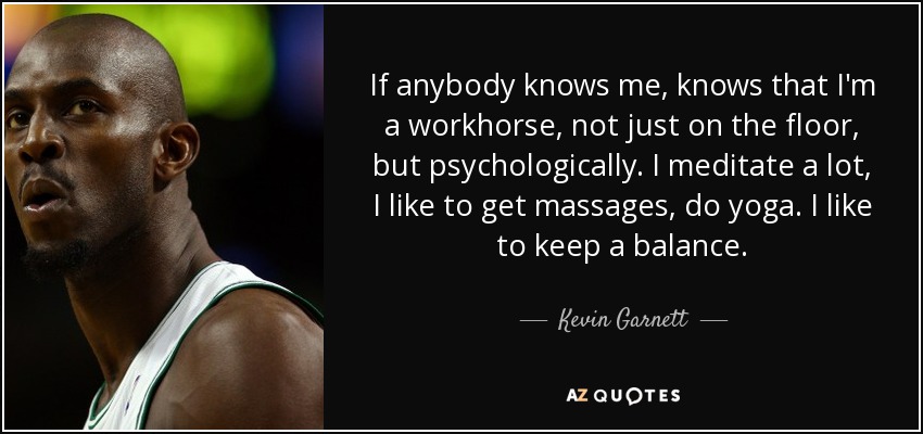 If anybody knows me, knows that I'm a workhorse, not just on the floor, but psychologically. I meditate a lot, I like to get massages, do yoga. I like to keep a balance. - Kevin Garnett
