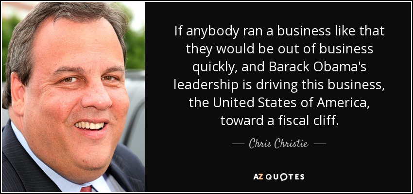 If anybody ran a business like that they would be out of business quickly, and Barack Obama's leadership is driving this business, the United States of America, toward a fiscal cliff. - Chris Christie