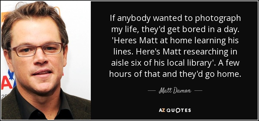 If anybody wanted to photograph my life, they'd get bored in a day. 'Heres Matt at home learning his lines. Here's Matt researching in aisle six of his local library'. A few hours of that and they'd go home. - Matt Damon