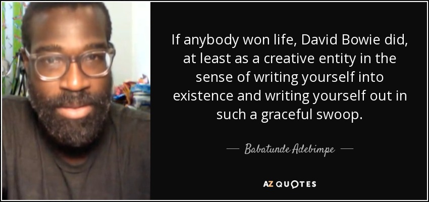 If anybody won life, David Bowie did, at least as a creative entity in the sense of writing yourself into existence and writing yourself out in such a graceful swoop. - Babatunde Adebimpe