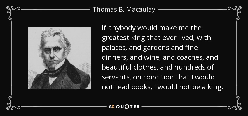 If anybody would make me the greatest king that ever lived, with palaces, and gardens and fine dinners, and wine, and coaches, and beautiful clothes, and hundreds of servants, on condition that I would not read books, I would not be a king. - Thomas B. Macaulay