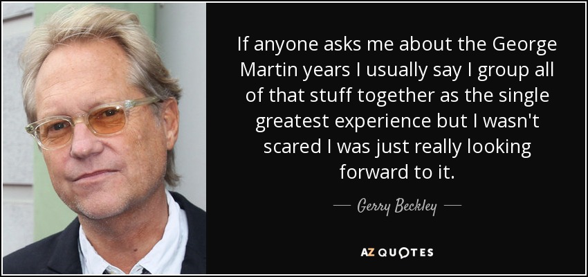 If anyone asks me about the George Martin years I usually say I group all of that stuff together as the single greatest experience but I wasn't scared I was just really looking forward to it. - Gerry Beckley