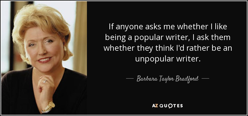 If anyone asks me whether I like being a popular writer, I ask them whether they think I'd rather be an unpopular writer. - Barbara Taylor Bradford