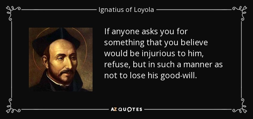If anyone asks you for something that you believe would be injurious to him, refuse, but in such a manner as not to lose his good-will. - Ignatius of Loyola