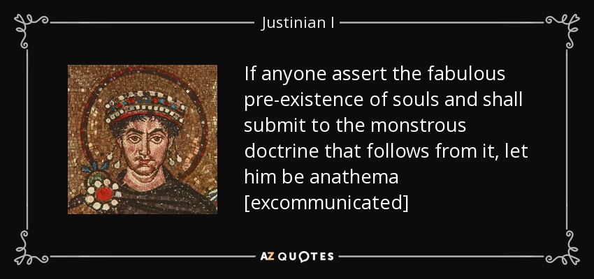 If anyone assert the fabulous pre-existence of souls and shall submit to the monstrous doctrine that follows from it, let him be anathema [excommunicated] - Justinian I