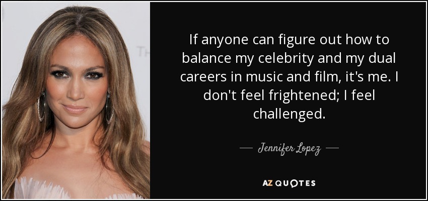 If anyone can figure out how to balance my celebrity and my dual careers in music and film, it's me. I don't feel frightened; I feel challenged. - Jennifer Lopez