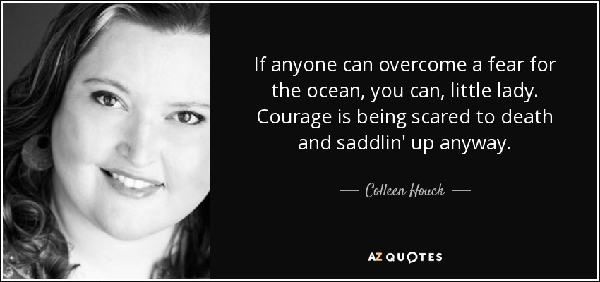 If anyone can overcome a fear for the ocean, you can, little lady. Courage is being scared to death and saddlin' up anyway. - Colleen Houck