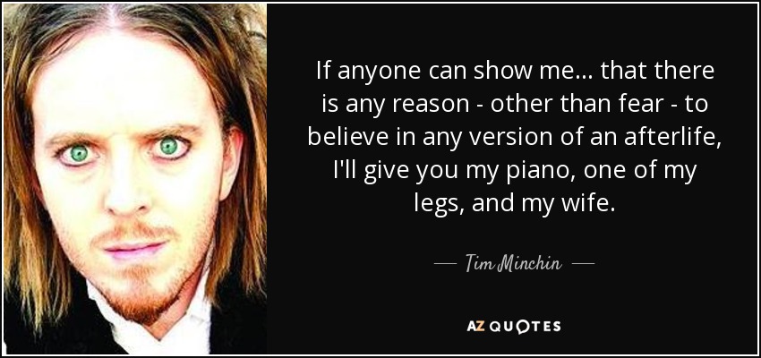 If anyone can show me ... that there is any reason - other than fear - to believe in any version of an afterlife, I'll give you my piano, one of my legs, and my wife. - Tim Minchin