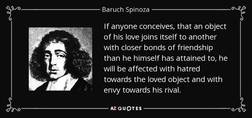 If anyone conceives, that an object of his love joins itself to another with closer bonds of friendship than he himself has attained to, he will be affected with hatred towards the loved object and with envy towards his rival. - Baruch Spinoza