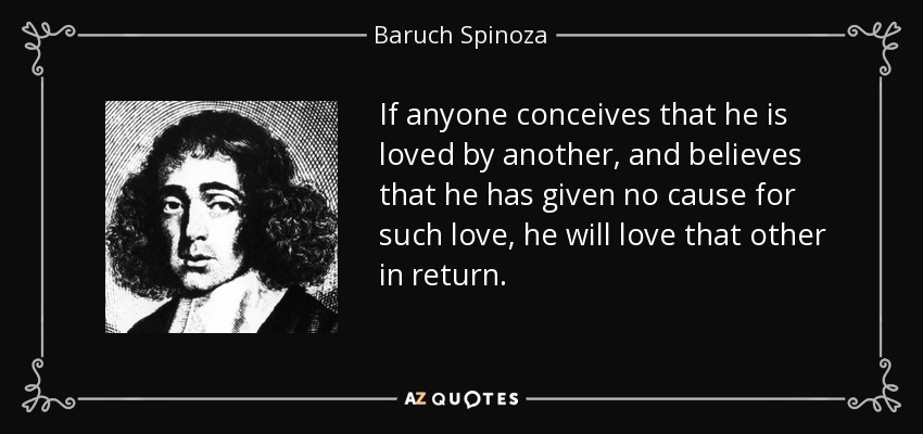 If anyone conceives that he is loved by another, and believes that he has given no cause for such love, he will love that other in return. - Baruch Spinoza