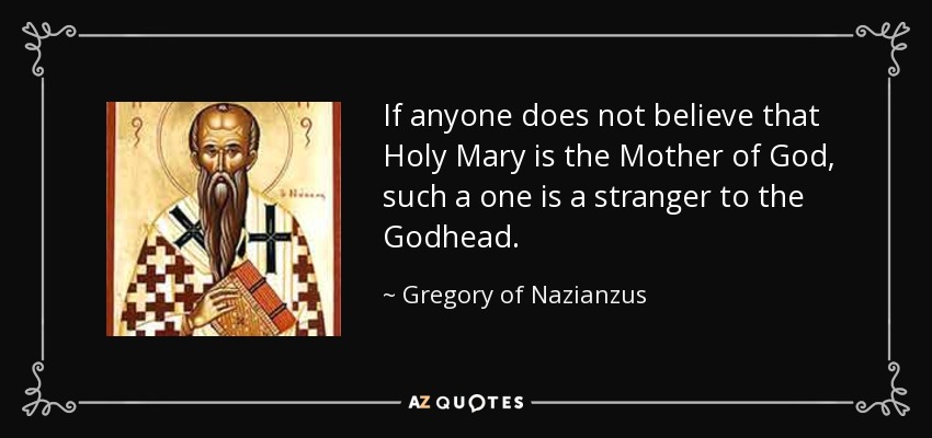 If anyone does not believe that Holy Mary is the Mother of God, such a one is a stranger to the Godhead. - Gregory of Nazianzus
